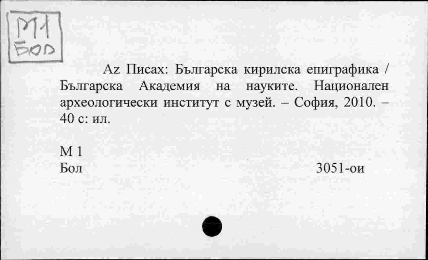 ﻿ж
I
Az Писах: Българска кирилска епиграфика / Българска Академия на науките. Национален археологически институт с музей. - София, 2010. -40 с: ил.
М 1
Бол
3051-ои